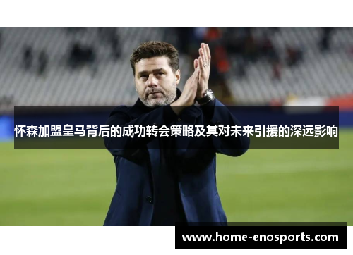 怀森加盟皇马背后的成功转会策略及其对未来引援的深远影响