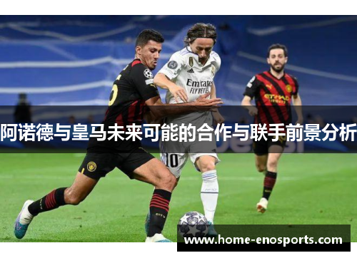 阿诺德与皇马未来可能的合作与联手前景分析
