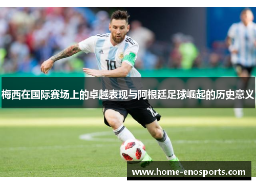 梅西在国际赛场上的卓越表现与阿根廷足球崛起的历史意义