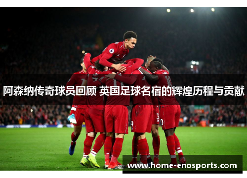 阿森纳传奇球员回顾 英国足球名宿的辉煌历程与贡献