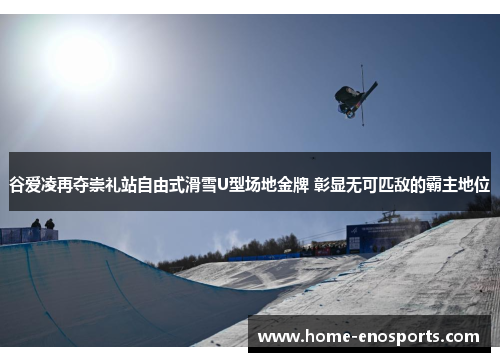 谷爱凌再夺崇礼站自由式滑雪U型场地金牌 彰显无可匹敌的霸主地位